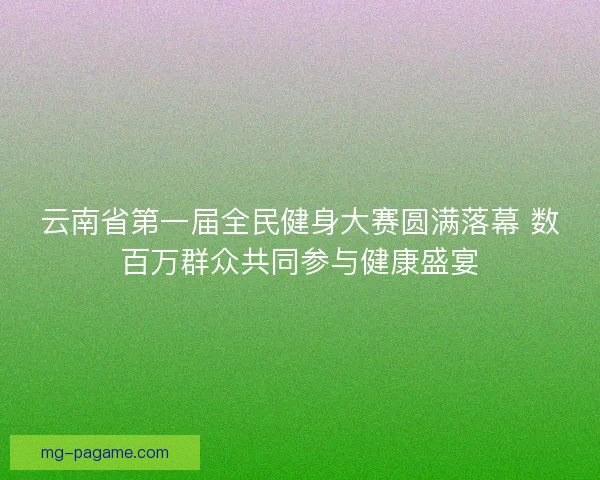 云南省第一届全民健身大赛圆满落幕 数百万群众共同参与健康盛宴